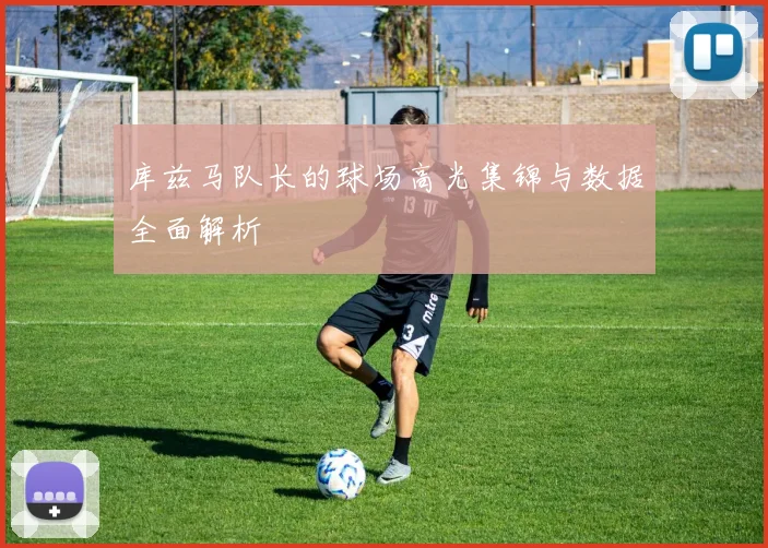 库兹马队长的球场高光集锦与数据全面解析