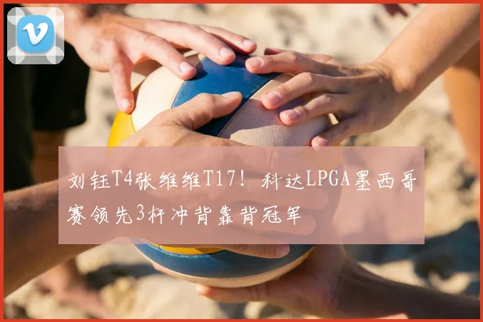 刘钰T4张维维T17！科达LPGA墨西哥赛领先3杆冲背靠背冠军