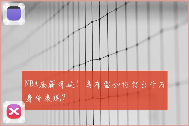 NBA底薪奇迹！乌布雷如何打出千万身价表现？