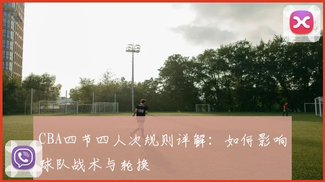 CBA四节四人次规则详解：如何影响球队战术与轮换