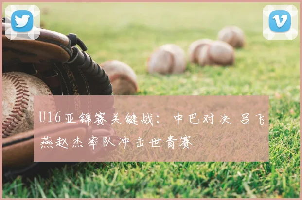 U16亚锦赛关键战：中巴对决 吕飞燕赵杰率队冲击世青赛