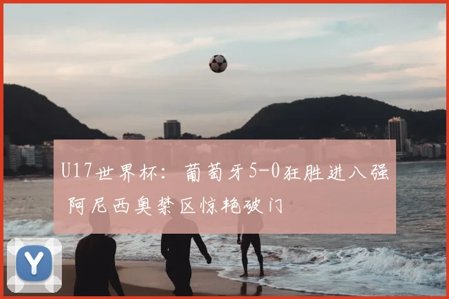U17世界杯：葡萄牙5-0狂胜进八强 阿尼西奥禁区惊艳破门