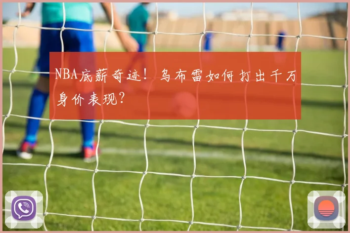 NBA底薪奇迹！乌布雷如何打出千万身价表现？