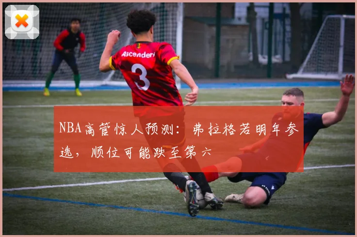 NBA高管惊人预测：弗拉格若明年参选，顺位可能跌至第六