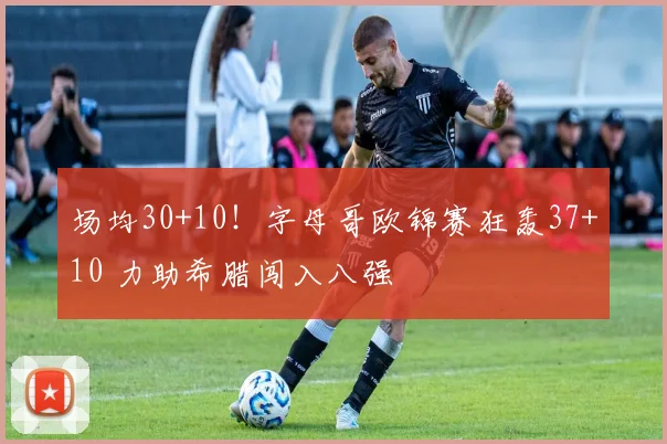 场均30+10！字母哥欧锦赛狂轰37+10 力助希腊闯入八强